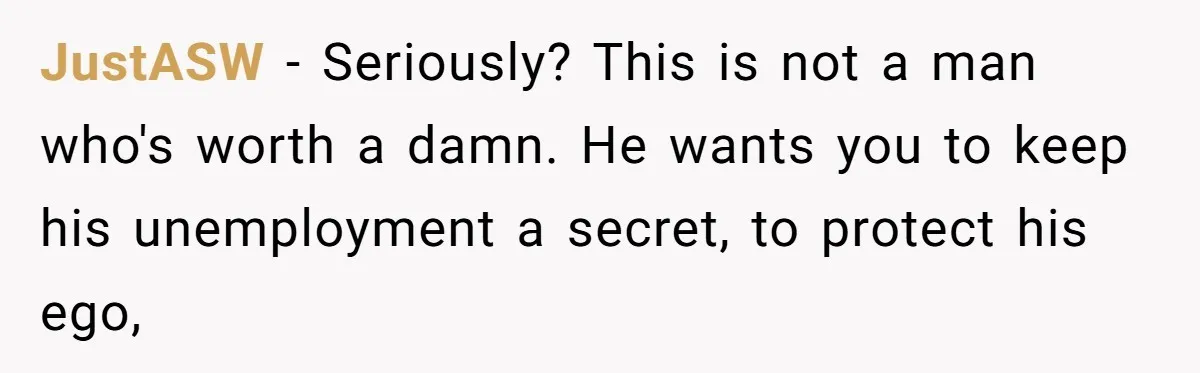 Unemployed Husband Body-Shamed His Wife at Dinner - Didn’t Expect Her Brutal Clapback JustASW − Seriously? This is not a man who's worth a damn. He wants you to keep his unemployment a secret, to protect his ego,