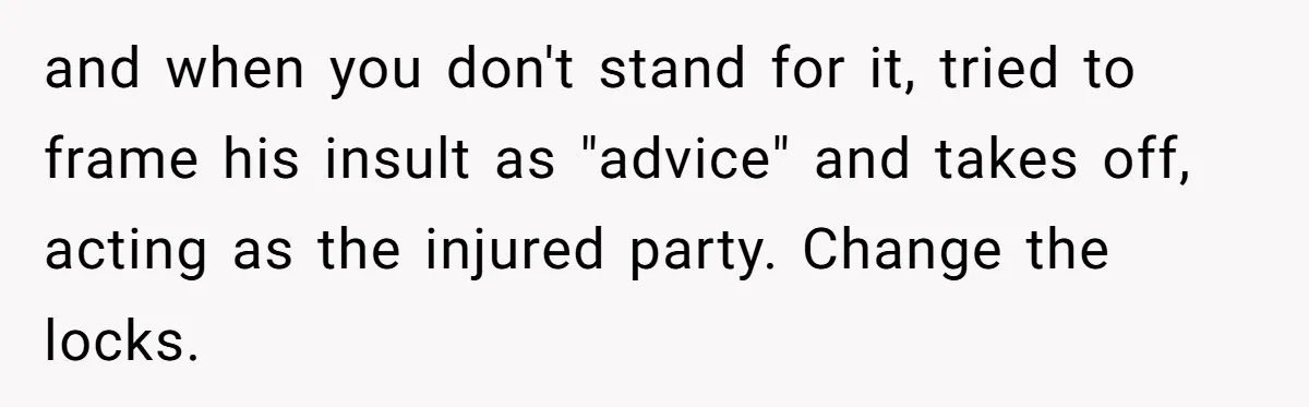 Unemployed Husband Body-Shamed His Wife at Dinner - Didn’t Expect Her Brutal Clapback and when you don't stand for it, tried to frame his insult as "advice" and takes off, acting as the injured party. Change the locks.