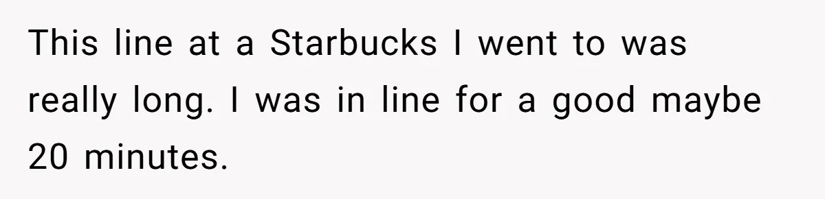 This line at a Starbucks I went to was really long. I was in line for a good maybe 20 minutes.