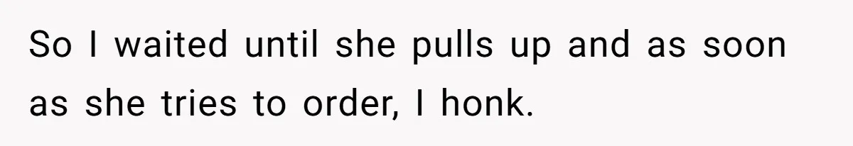 So I waited until she pulls up and as soon as she tries to order, I honk.