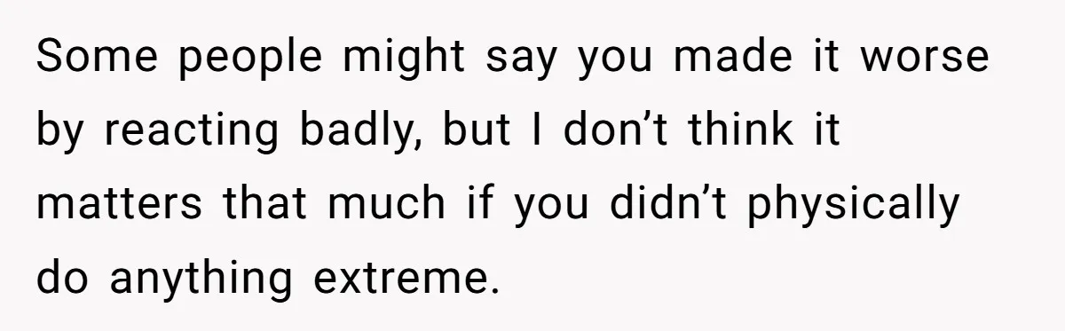 Some people might say you made it worse by reacting badly, but I don’t think it matters that much if you didn’t physically do anything extreme.
