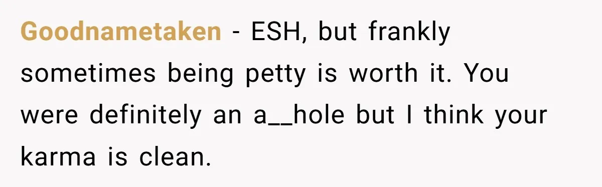 Goodnametaken − ESH, but frankly sometimes being petty is worth it. You were definitely an a__hole but I think your karma is clean.
