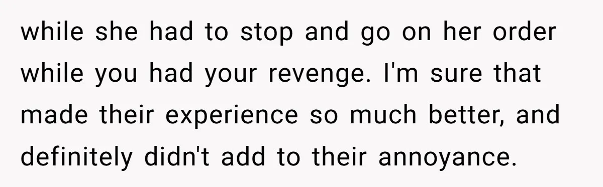 while she had to stop and go on her order while you had your revenge. I'm sure that made their experience so much better, and definitely didn't add to their...