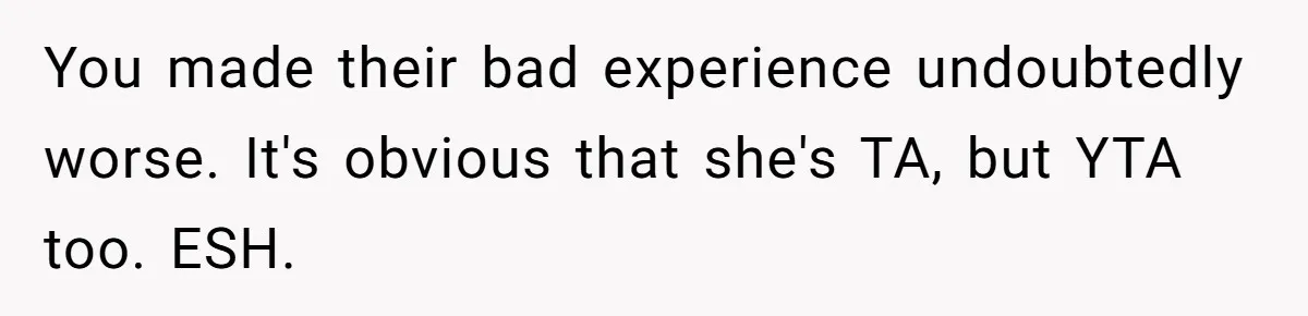 You made their bad experience undoubtedly worse. It's obvious that she's TA, but YTA too. ESH.
