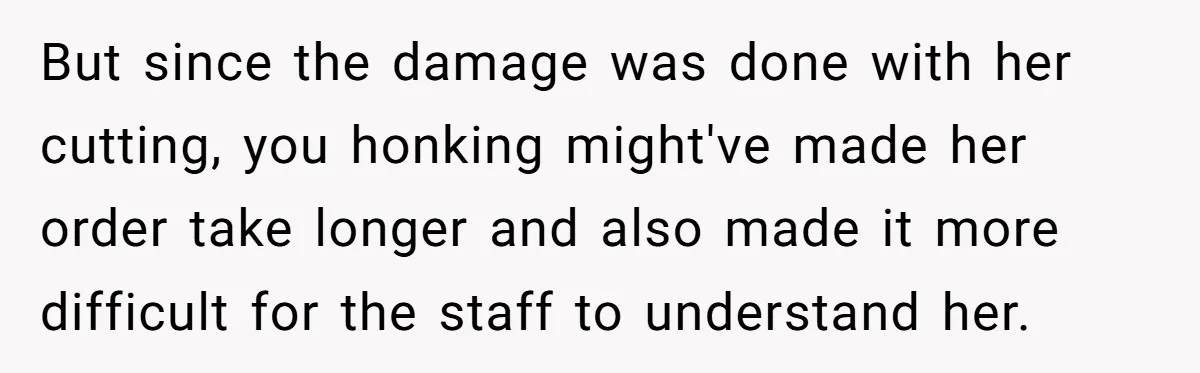 But since the damage was done with her cutting, you honking might've made her order take longer and also made it more difficult for the staff to understand her.
