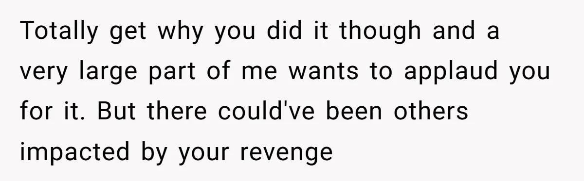 Totally get why you did it though and a very large part of me wants to applaud you for it. But there could've been others impacted by your revenge