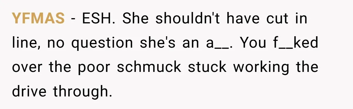 YFMAS − ESH. She shouldn't have cut in line, no question she's an a__. You f__ked over the poor schmuck stuck working the drive through.