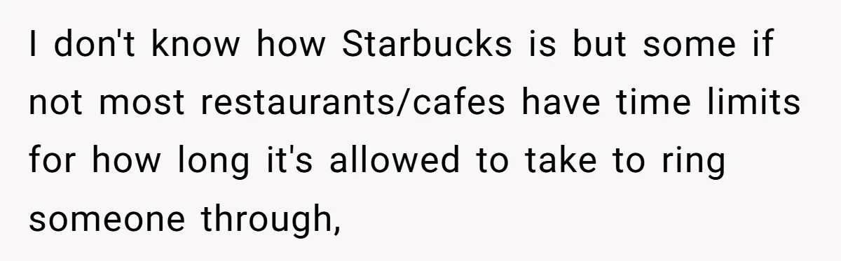 I don't know how Starbucks is but some if not most restaurants/cafes have time limits for how long it's allowed to take to ring someone through,