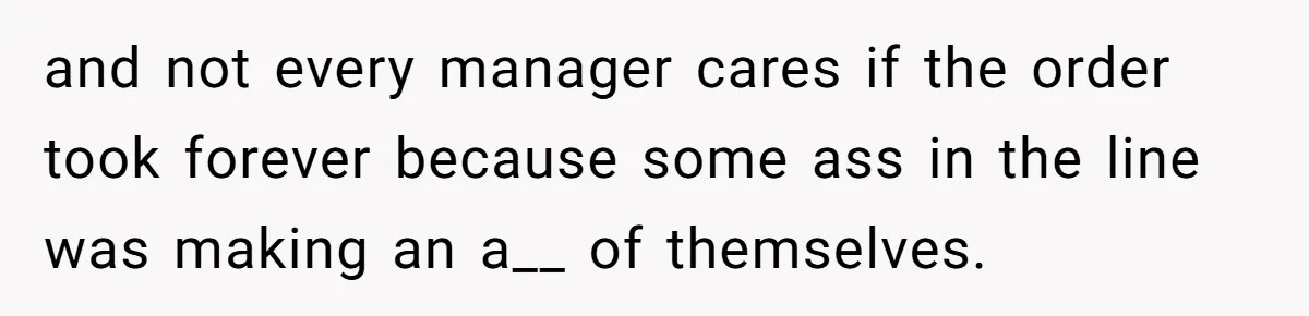 and not every manager cares if the order took forever because some ass in the line was making an a__ of themselves.