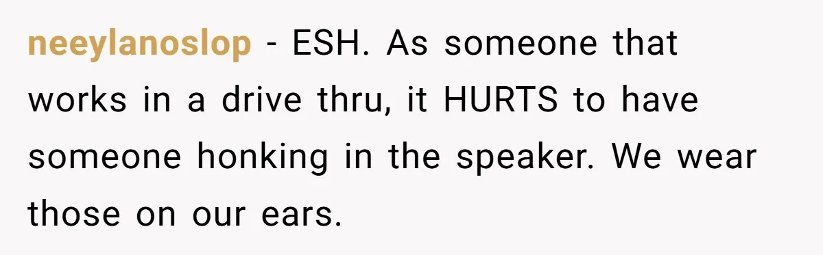 neeylanoslop − ESH. As someone that works in a drive thru, it HURTS to have someone honking in the speaker. We wear those on our ears.