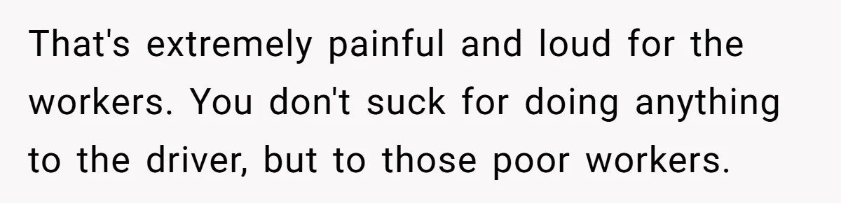 That's extremely painful and loud for the workers. You don't suck for doing anything to the driver, but to those poor workers.