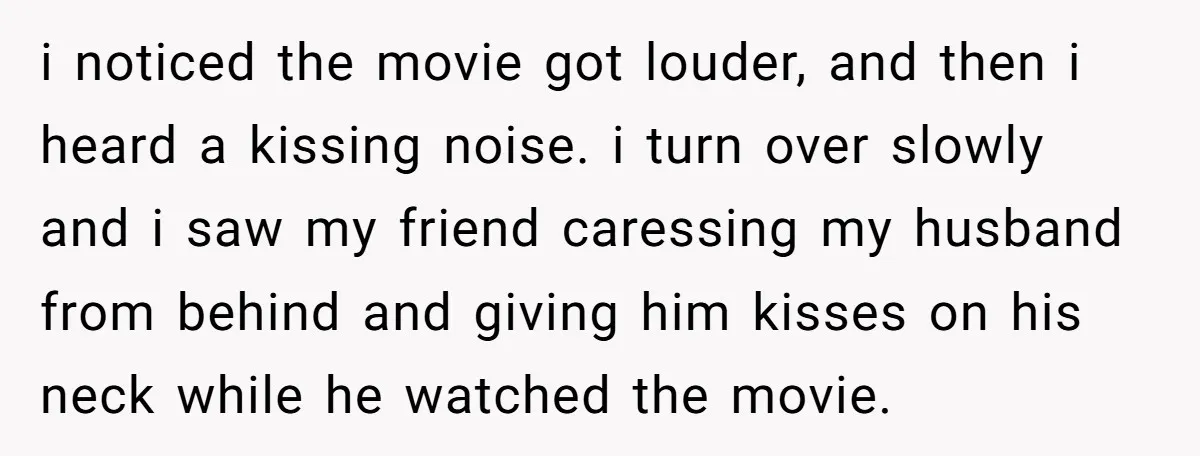 She Woke Up to Her Friend Kissing Her Husband’s Neck. What Followed Ended the Marriage i noticed the movie got louder, and then i heard a kissing noise. i turn over slowly and i saw my friend caressing my husband from behind and giving him...