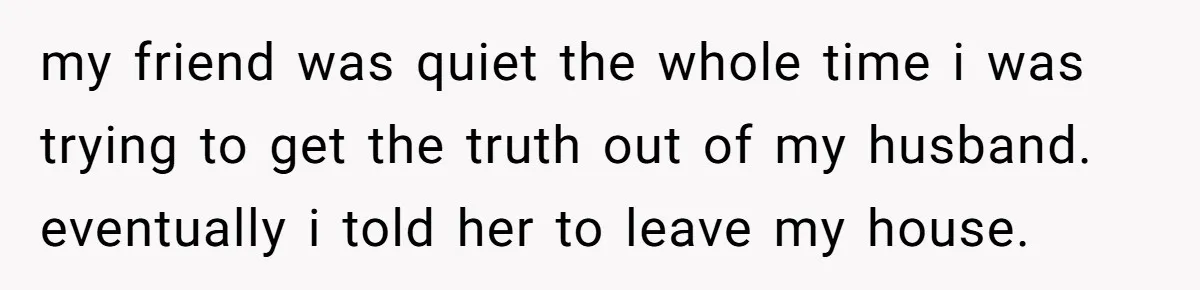 She Woke Up to Her Friend Kissing Her Husband’s Neck. What Followed Ended the Marriage my friend was quiet the whole time i was trying to get the truth out of my husband. eventually i told her to leave my house.