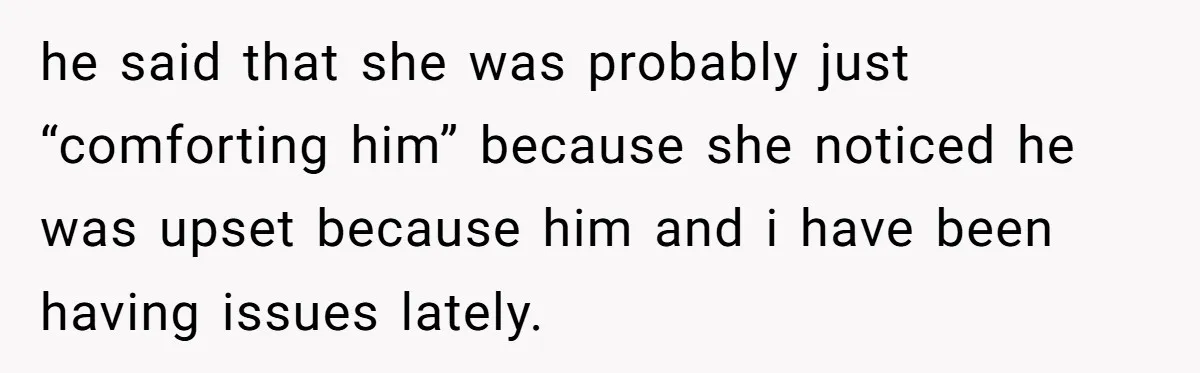 She Woke Up to Her Friend Kissing Her Husband’s Neck. What Followed Ended the Marriage he said that she was probably just “comforting him” because she noticed he was upset because him and i have been having issues lately.