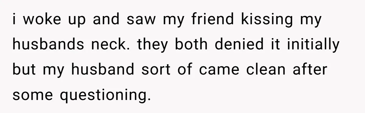 She Woke Up to Her Friend Kissing Her Husband’s Neck. What Followed Ended the Marriage i woke up and saw my friend kissing my husbands neck. they both denied it initially but my husband sort of came clean after some questioning.