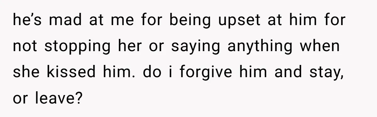 She Woke Up to Her Friend Kissing Her Husband’s Neck. What Followed Ended the Marriage he’s mad at me for being upset at him for not stopping her or saying anything when she kissed him. do i forgive him and stay, or leave?