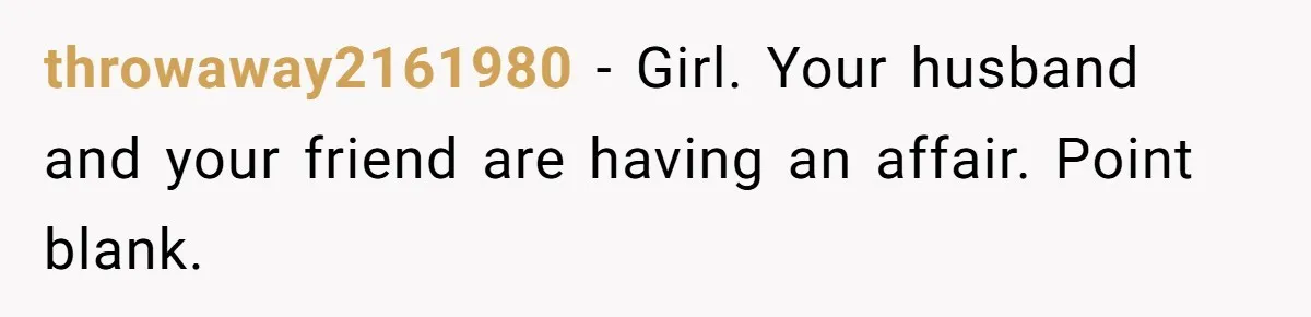 She Woke Up to Her Friend Kissing Her Husband’s Neck. What Followed Ended the Marriage throwaway2161980 − Girl. Your husband and your friend are having an affair. Point blank.