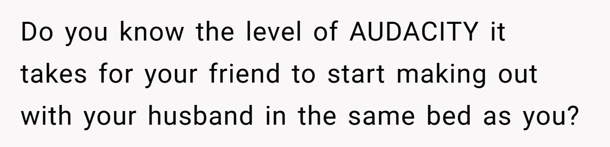 She Woke Up to Her Friend Kissing Her Husband’s Neck. What Followed Ended the Marriage Do you know the level of AUDACITY it takes for your friend to start making out with your husband in the same bed as you?