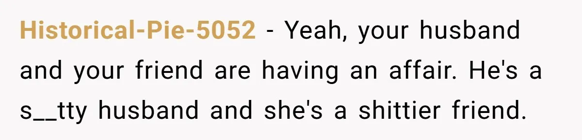 She Woke Up to Her Friend Kissing Her Husband’s Neck. What Followed Ended the Marriage Historical-Pie-5052 − Yeah, your husband and your friend are having an affair. He's a s__tty husband and she's a shittier friend.