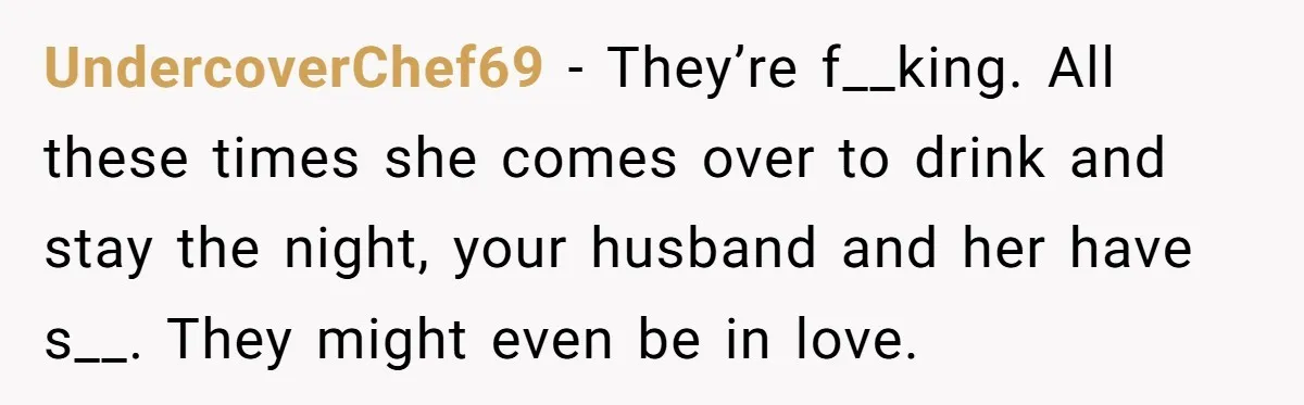 She Woke Up to Her Friend Kissing Her Husband’s Neck. What Followed Ended the Marriage UndercoverChef69 − They’re f__king. All these times she comes over to drink and stay the night, your husband and her have s__. They might even be in love.