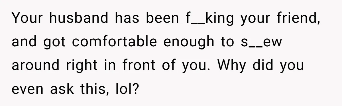 She Woke Up to Her Friend Kissing Her Husband’s Neck. What Followed Ended the Marriage Your husband has been f__king your friend, and got comfortable enough to s__ew around right in front of you. Why did you even ask this, lol?