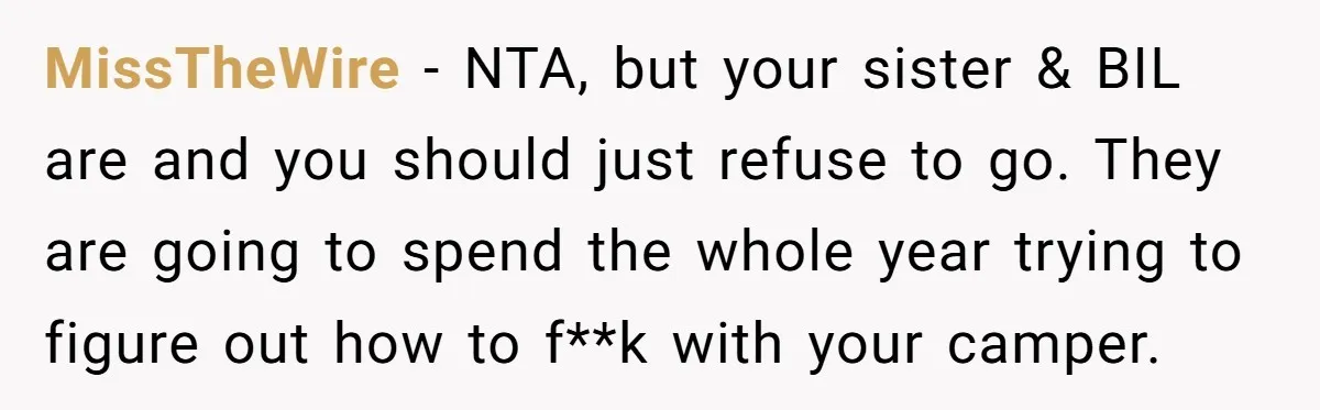 A Man Brought a Camper on a Camping Trip - His Family Lost Their Minds. MissTheWire − NTA, but your sister & BIL are and you should just refuse to go. They are going to spend the whole year trying to figure out how to...