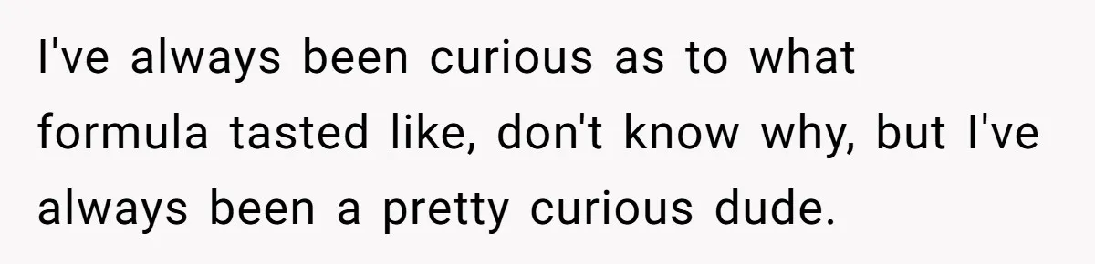 A Curious Husband Licks Baby Formula To Satisfy Wonder And Leaves His Wife Furious Over Tiny Drops I've always been curious as to what formula tasted like, don't know why, but I've always been a pretty curious dude.