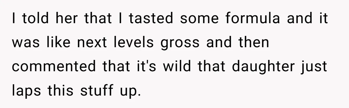 A Curious Husband Licks Baby Formula To Satisfy Wonder And Leaves His Wife Furious Over Tiny Drops I told her that I tasted some formula and it was like next levels gross and then commented that it's wild that daughter just laps this stuff up.