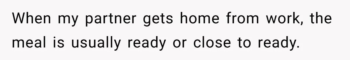When my partner gets home from work, the meal is usually ready or close to ready.
