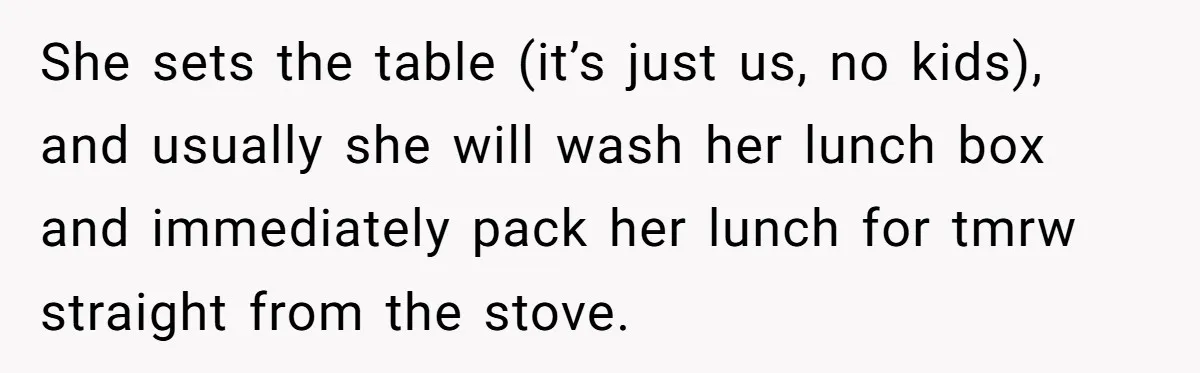 She sets the table (it’s just us, no kids), and usually she will wash her lunch box and immediately pack her lunch for tmrw straight from the stove.