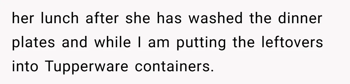 her lunch after she has washed the dinner plates and while I am putting the leftovers into Tupperware containers.