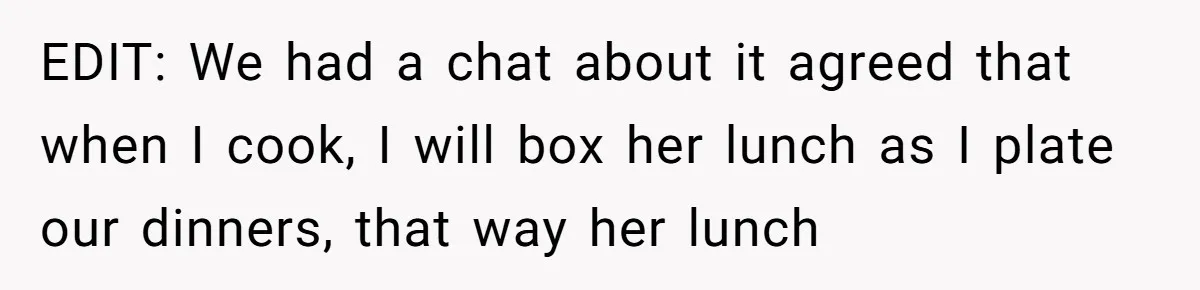 EDIT: We had a chat about it agreed that when I cook, I will box her lunch as I plate our dinners, that way her lunch