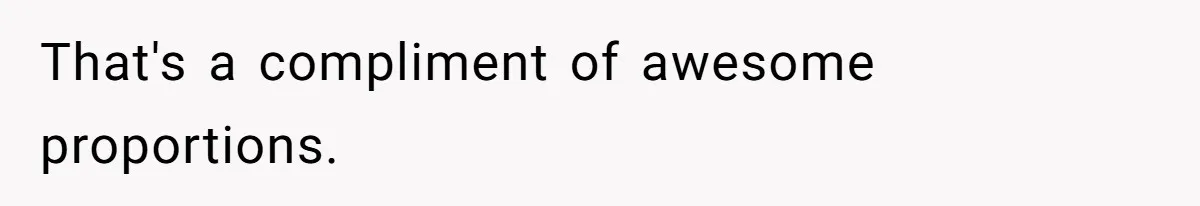 That's a compliment of awesome proportions.