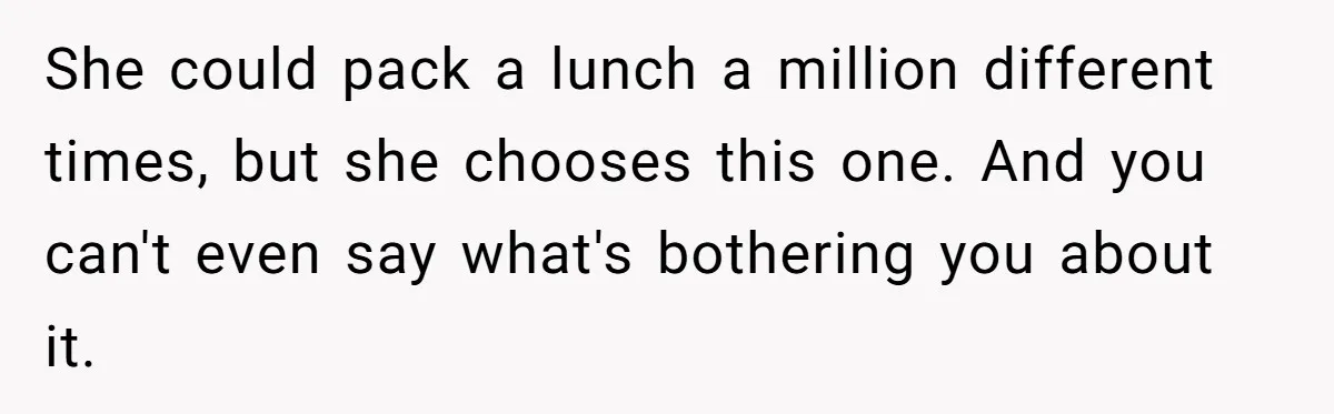 She could pack a lunch a million different times, but she chooses this one. And you can't even say what's bothering you about it.