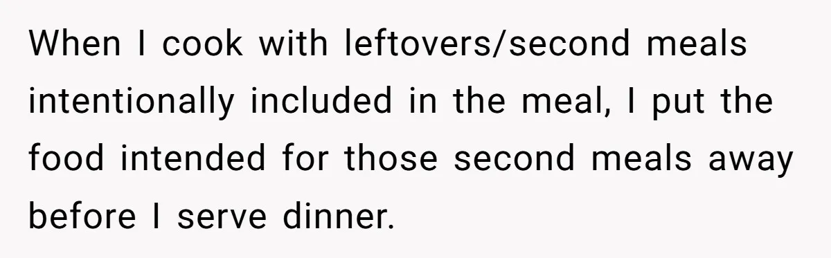 When I cook with leftovers/second meals intentionally included in the meal, I put the food intended for those second meals away before I serve dinner.