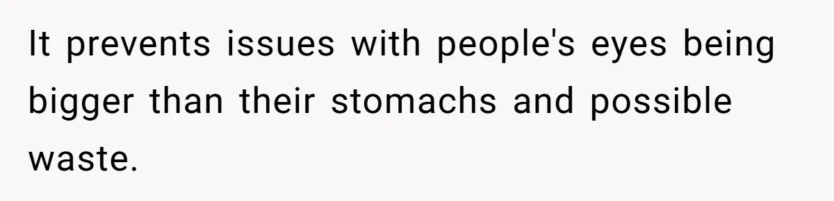 It prevents issues with people's eyes being bigger than their stomachs and possible waste.