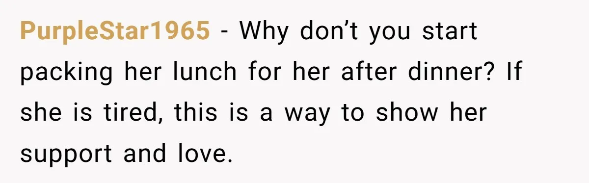 PurpleStar1965 − Why don’t you start packing her lunch for her after dinner? If she is tired, this is a way to show her support and love.