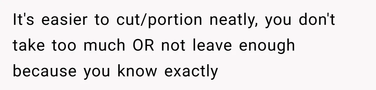 It's easier to cut/portion neatly, you don't take too much OR not leave enough because you know exactly