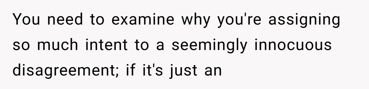 You need to examine why you're assigning so much intent to a seemingly innocuous disagreement; if it's just an