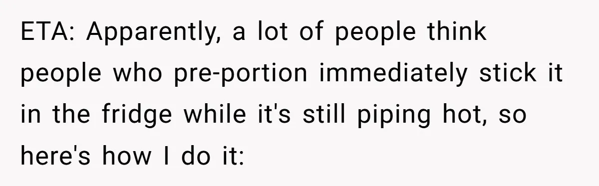ETA: Apparently, a lot of people think people who pre-portion immediately stick it in the fridge while it's still piping hot, so here's how I do it: