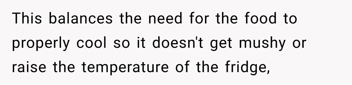 This balances the need for the food to properly cool so it doesn't get mushy or raise the temperature of the fridge,