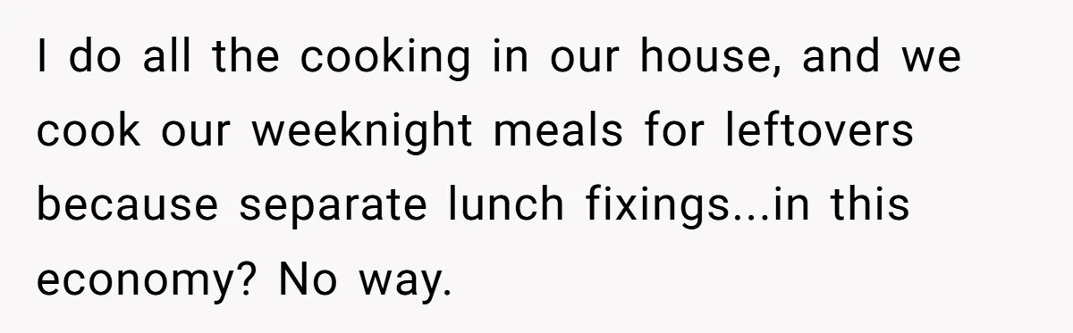I do all the cooking in our house, and we cook our weeknight meals for leftovers because separate lunch fixings...in this economy? No way.