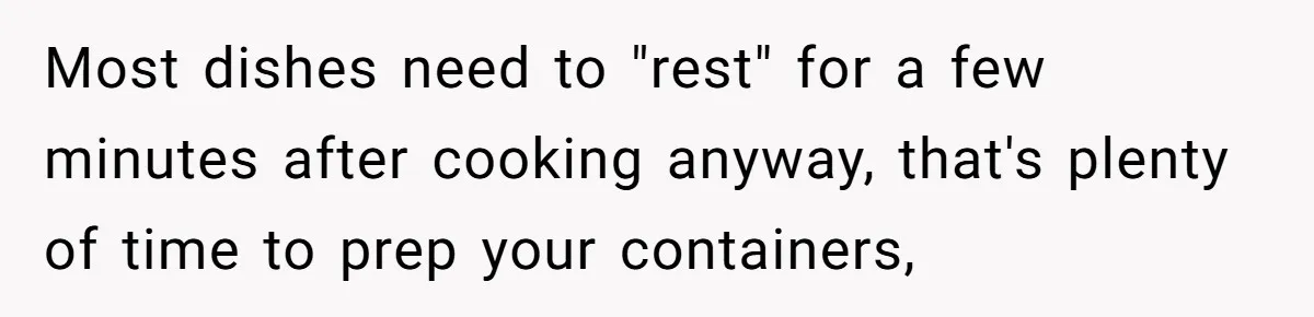 Most dishes need to "rest" for a few minutes after cooking anyway, that's plenty of time to prep your containers,
