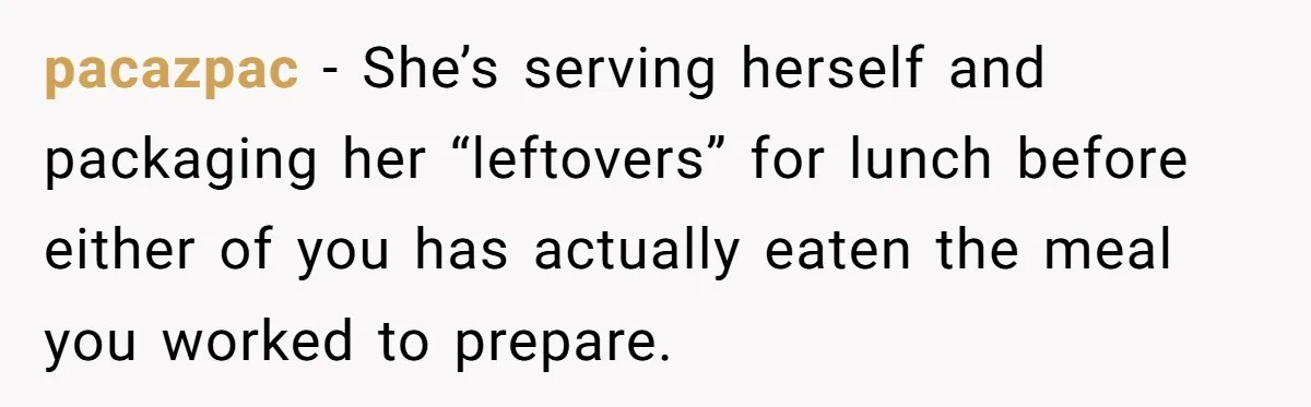 pacazpac − She’s serving herself and packaging her “leftovers” for lunch before either of you has actually eaten the meal you worked to prepare.