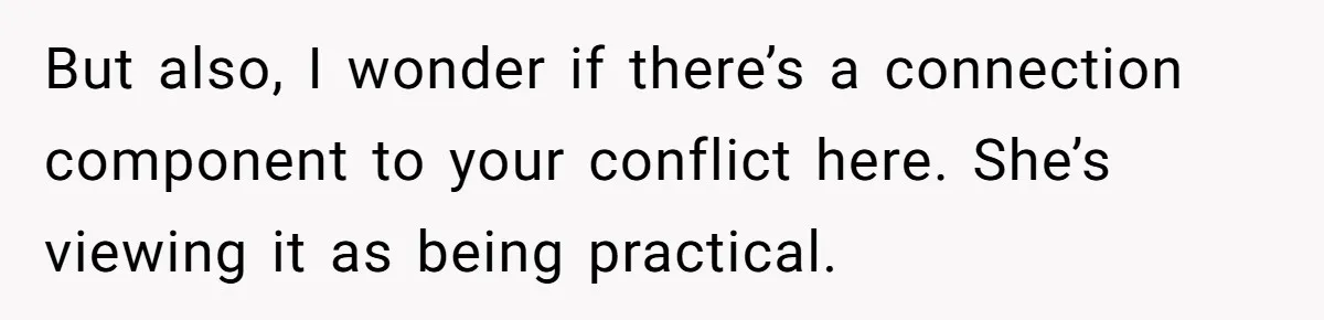 But also, I wonder if there’s a connection component to your conflict here. She’s viewing it as being practical.