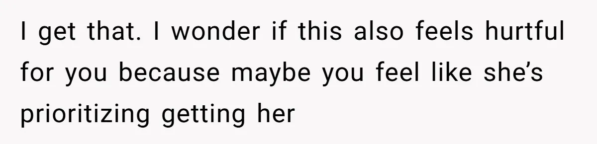I get that. I wonder if this also feels hurtful for you because maybe you feel like she’s prioritizing getting her