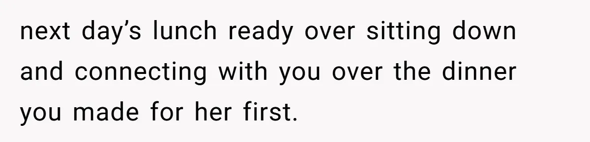 next day’s lunch ready over sitting down and connecting with you over the dinner you made for her first.