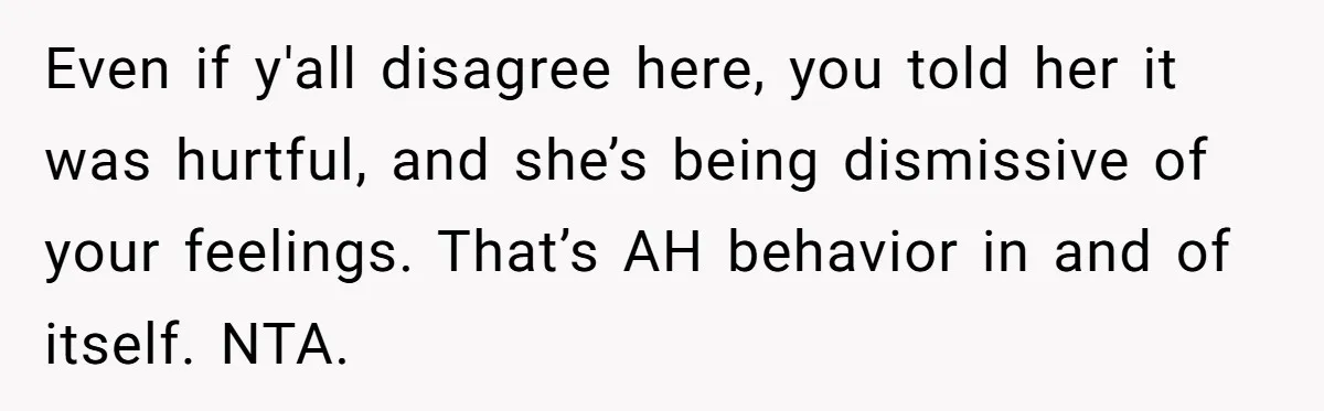Even if y'all disagree here, you told her it was hurtful, and she’s being dismissive of your feelings. That’s AH behavior in and of itself. NTA.