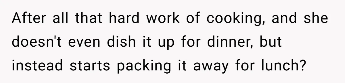 After all that hard work of cooking, and she doesn't even dish it up for dinner, but instead starts packing it away for lunch?