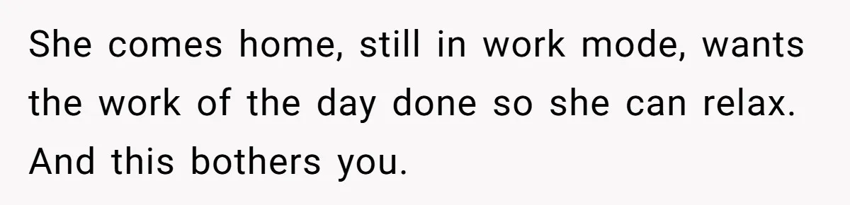 She comes home, still in work mode, wants the work of the day done so she can relax. And this bothers you.